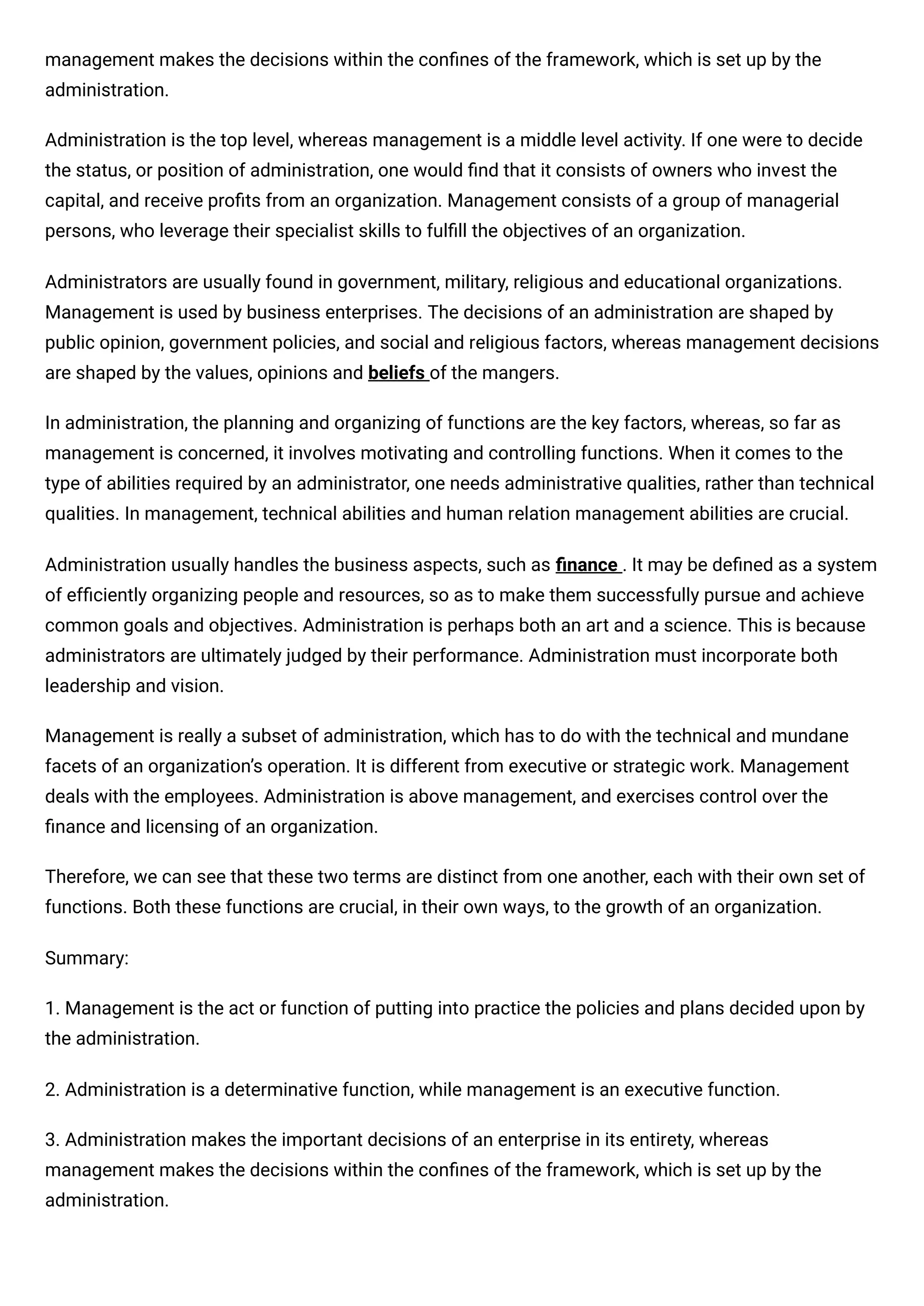 management makes the decisions within the conﬁnes of the framework, which is set up by the
administration.
Administration is the top level, whereas management is a middle level activity. If one were to decide
the status, or position of administration, one would ﬁnd that it consists of owners who invest the
capital, and receive proﬁts from an organization. Management consists of a group of managerial
persons, who leverage their specialist skills to fulﬁll the objectives of an organization.
Administrators are usually found in government, military, religious and educational organizations.
Management is used by business enterprises. The decisions of an administration are shaped by
public opinion, government policies, and social and religious factors, whereas management decisions
are shaped by the values, opinions and beliefs of the mangers.
In administration, the planning and organizing of functions are the key factors, whereas, so far as
management is concerned, it involves motivating and controlling functions. When it comes to the
type of abilities required by an administrator, one needs administrative qualities, rather than technical
qualities. In management, technical abilities and human relation management abilities are crucial.
Administration usually handles the business aspects, such as ﬁnance . It may be deﬁned as a system
of efﬁciently organizing people and resources, so as to make them successfully pursue and achieve
common goals and objectives. Administration is perhaps both an art and a science. This is because
administrators are ultimately judged by their performance. Administration must incorporate both
leadership and vision.
Management is really a subset of administration, which has to do with the technical and mundane
facets of an organization’s operation. It is different from executive or strategic work. Management
deals with the employees. Administration is above management, and exercises control over the
ﬁnance and licensing of an organization.
Therefore, we can see that these two terms are distinct from one another, each with their own set of
functions. Both these functions are crucial, in their own ways, to the growth of an organization.
Summary:
1. Management is the act or function of putting into practice the policies and plans decided upon by
the administration.
2. Administration is a determinative function, while management is an executive function.
3. Administration makes the important decisions of an enterprise in its entirety, whereas
management makes the decisions within the conﬁnes of the framework, which is set up by the
administration.
 