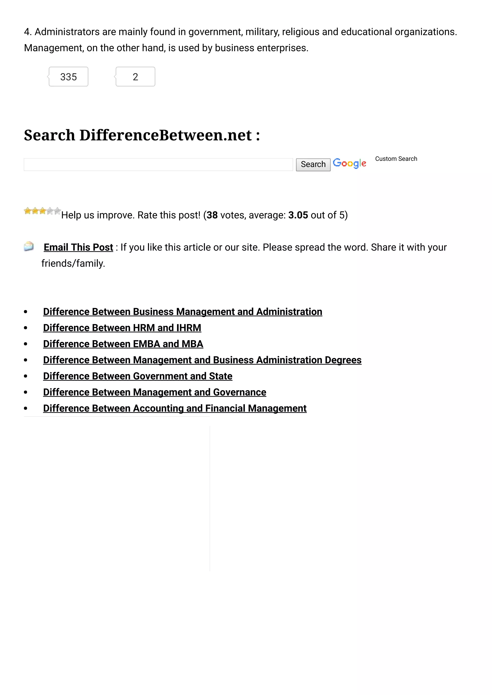 Search
4. Administrators are mainly found in government, military, religious and educational organizations.
Management, on the other hand, is used by business enterprises.
Search DifferenceBetween.net :
Custom Search
Help us improve. Rate this post! (38 votes, average: 3.05 out of 5)
 Email This Post : If you like this article or our site. Please spread the word. Share it with your
friends/family.
Difference Between Business Management and Administration
Difference Between HRM and IHRM
Difference Between EMBA and MBA
Difference Between Management and Business Administration Degrees
Difference Between Government and State
Difference Between Management and Governance
Difference Between Accounting and Financial Management
335 2
 