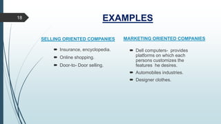 EXAMPLES18
 Insurance, encyclopedia.
 Online shopping.
 Door-to- Door selling.
 Dell computers- provides
platforms on which each
persons customizes the
features he desires.
 Automobiles industries.
 Designer clothes.
SELLING ORIENTED COMPANIES MARKETING ORIENTED COMPANIES
 
