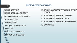 PRESENTATIONCORE ISSUES :
 MARKEETING
 MARKETING CONCEPT
 HOW MARKETING DONE?
 OBJECTIVES
 FUNCTIONS
 TYPES OF MARKETS
 SELLING
 SELLING CONCEPT
 TYPES OF SELLING
 SELLING CONCEPT VS MARKETING
CONCEPT
 HOW THE COMPANIES THINK?
 HOW THE COMPANIES ACT
 HOW THE COMPANIES PERFORM?
 EXAMPLES
4
 