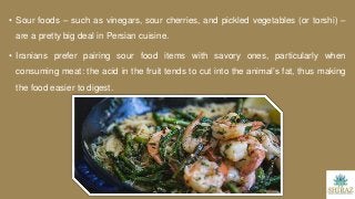 • Sour foods – such as vinegars, sour cherries, and pickled vegetables (or torshi) –
are a pretty big deal in Persian cuisine.
• Iranians prefer pairing sour food items with savory ones, particularly when
consuming meat: the acid in the fruit tends to cut into the animal’s fat, thus making
the food easier to digest.
 