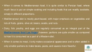 • When it comes to Mediterranean food, it is quite similar to Persian food, where
much focus is put on simple cooking and including foods that are readily available,
simply in different proportions.
• Mediterranean diet is mostly plant-based, with major emphasis on vegetables and
lots of fruits, grains, olive oil, beans, seeds, and nuts.
• Dairy, fish, poultry, and eggs are regularly consumed as an integral part of the
Mediterranean food Las Vegas; however, portions are quite smaller as compared
to how it is consumed as a part of a Western diet.
• When it comes to meat, it only makes occasional appearance and is often added in
only smaller portions to make beans, pasta, and sauces more flavorful.
 