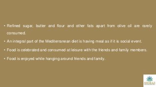 • Refined sugar, butter and flour and other fats apart from olive oil are rarely
consumed.
• An integral part of the Mediterranean diet is having meal as if it is social event.
• Food is celebrated and consumed at leisure with the friends and family members.
• Food is enjoyed while hanging around friends and family.
 