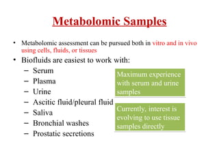 Metabolomic Samples
• Metabolomic assessment can be pursued both in vitro and in vivo
using cells, fluids, or tissues
• Biofluids are easiest to work with:
– Serum
– Plasma
– Urine
– Ascitic fluid/pleural fluid
– Saliva
– Bronchial washes
– Prostatic secretions
Maximum experience
with serum and urine
samples
Currently, interest is
evolving to use tissue
samples directly
 
