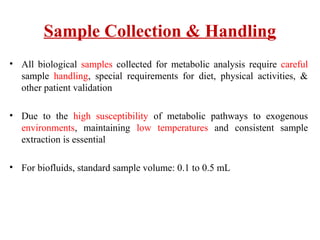 Sample Collection & Handling
• All biological samples collected for metabolic analysis require careful
sample handling, special requirements for diet, physical activities, &
other patient validation
• Due to the high susceptibility of metabolic pathways to exogenous
environments, maintaining low temperatures and consistent sample
extraction is essential
• For biofluids, standard sample volume: 0.1 to 0.5 mL
 