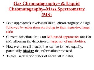 Gas Chromatography– & Liquid
Chromatography–Mass Spectrometry
(MS)
• Both approaches involve an initial chromatographic stage
followed by separation according to their mass-to-charge
ratio
• Current detection limits for MS-based approaches are 100
nM, allowing the detection of large no. of metabolites.
• However, not all metabolites can be ionized equally,
potentially biasing the information produced.
• Typical acquisition times of about 30 minutes
 