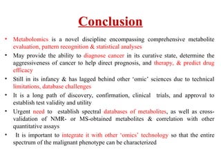 Conclusion
• Metabolomics is a novel discipline encompassing comprehensive metabolite
evaluation, pattern recognition & statistical analyses
• May provide the ability to diagnose cancer in its curative state, determine the
aggressiveness of cancer to help direct prognosis, and therapy, & predict drug
efficacy
• Still in its infancy & has lagged behind other ‘omic’ sciences due to technical
limitations, database challenges
• It is a long path of discovery, confirmation, clinical trials, and approval to
establish test validity and utility
• Urgent need to establish spectral databases of metabolites, as well as cross-
validation of NMR- or MS-obtained metabolites & correlation with other
quantitative assays
• It is important to integrate it with other ‘omics’ technology so that the entire
spectrum of the malignant phenotype can be characterized
 