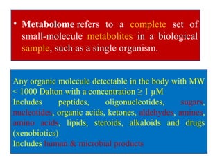 • Metabolome refers to a complete set of
small-molecule metabolites in a biological
sample, such as a single organism.
Any organic molecule detectable in the body with MW
< 1000 Dalton with a concentration ≥ 1 µM
Includes peptides, oligonucleotides, sugars,
nucleotides, organic acids, ketones, aldehydes, amines,
amino acids, lipids, steroids, alkaloids and drugs
(xenobiotics)
Includes human & microbial products
 