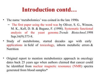 Introduction contd…
• The name ‘metabolomics’ was coined in the late 1990s
– The first paper using the word was by Oliver, S. G., Winson,
M. K., Kell, D. B. & Baganz, F. (1998). Systematic functional
analysis of the yeast genome.Trends Biotechnol.1998
Sep;16(9):373-8.
• Study of metabolome, started decades ago with early
applications in ﬁeld of toxicology, inborn metabolic errors &
Nutrition
• Original report to mention metabolomics approach in oncology
dates back 25 years ago when authors claimed that cancer could
be identiﬁed from nuclear magnetic resonance (NMR) spectra
generated from blood samples*
 