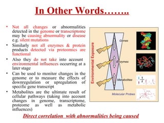 In Other Words……..
• Not all changes or abnormalities
detected in the genome or transcriptome
may be causing abnormality or disease
e.g. silent mutations
• Similarly not all enzymes & protein
products detected via proteomics are
functional
• Also they do not take into account
environmental influences occurring at a
later stage
• Can be used to monitor changes in the
genome or to measure the effects of
downregulation or upregulation of
specific gene transcript
• Metabolites are the ultimate result of
cellular pathways (taking into account
changes in genome, transcriptome,
proteome as well as metabolic
influences)
Direct correlation with abnormalities being caused
 