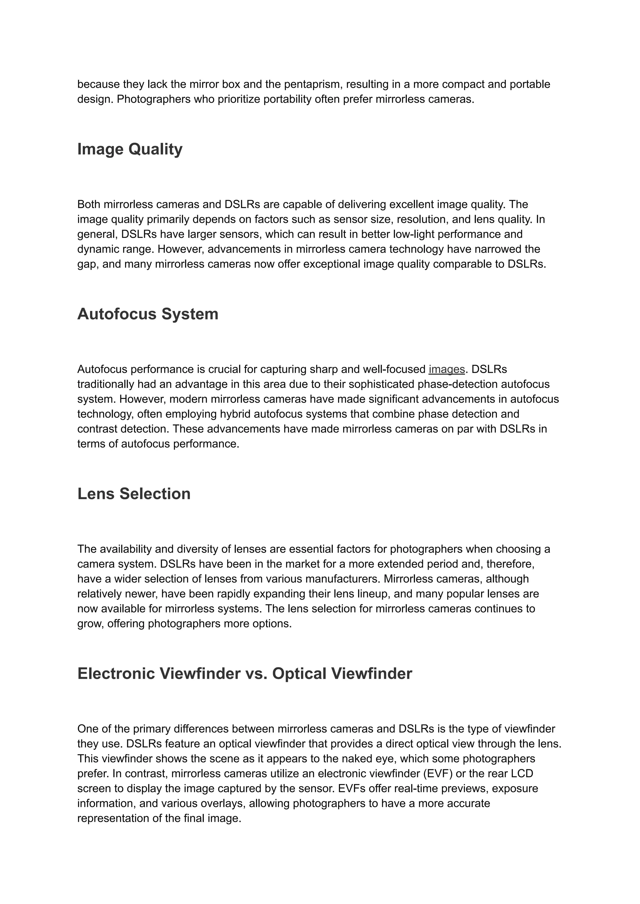 because they lack the mirror box and the pentaprism, resulting in a more compact and portable
design. Photographers who prioritize portability often prefer mirrorless cameras.
Image Quality
Both mirrorless cameras and DSLRs are capable of delivering excellent image quality. The
image quality primarily depends on factors such as sensor size, resolution, and lens quality. In
general, DSLRs have larger sensors, which can result in better low-light performance and
dynamic range. However, advancements in mirrorless camera technology have narrowed the
gap, and many mirrorless cameras now offer exceptional image quality comparable to DSLRs.
Autofocus System
Autofocus performance is crucial for capturing sharp and well-focused images. DSLRs
traditionally had an advantage in this area due to their sophisticated phase-detection autofocus
system. However, modern mirrorless cameras have made significant advancements in autofocus
technology, often employing hybrid autofocus systems that combine phase detection and
contrast detection. These advancements have made mirrorless cameras on par with DSLRs in
terms of autofocus performance.
Lens Selection
The availability and diversity of lenses are essential factors for photographers when choosing a
camera system. DSLRs have been in the market for a more extended period and, therefore,
have a wider selection of lenses from various manufacturers. Mirrorless cameras, although
relatively newer, have been rapidly expanding their lens lineup, and many popular lenses are
now available for mirrorless systems. The lens selection for mirrorless cameras continues to
grow, offering photographers more options.
Electronic Viewfinder vs. Optical Viewfinder
One of the primary differences between mirrorless cameras and DSLRs is the type of viewfinder
they use. DSLRs feature an optical viewfinder that provides a direct optical view through the lens.
This viewfinder shows the scene as it appears to the naked eye, which some photographers
prefer. In contrast, mirrorless cameras utilize an electronic viewfinder (EVF) or the rear LCD
screen to display the image captured by the sensor. EVFs offer real-time previews, exposure
information, and various overlays, allowing photographers to have a more accurate
representation of the final image.
 