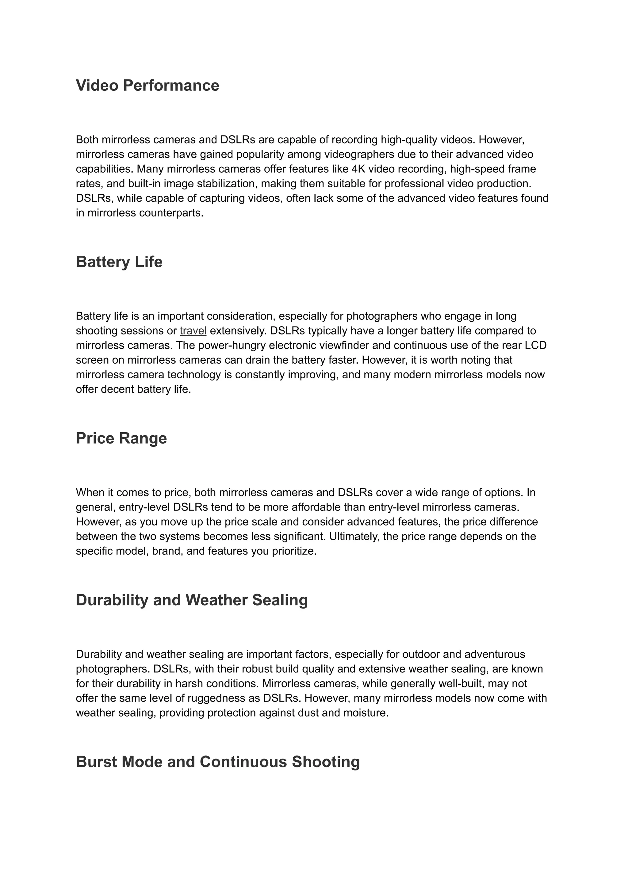 Video Performance
Both mirrorless cameras and DSLRs are capable of recording high-quality videos. However,
mirrorless cameras have gained popularity among videographers due to their advanced video
capabilities. Many mirrorless cameras offer features like 4K video recording, high-speed frame
rates, and built-in image stabilization, making them suitable for professional video production.
DSLRs, while capable of capturing videos, often lack some of the advanced video features found
in mirrorless counterparts.
Battery Life
Battery life is an important consideration, especially for photographers who engage in long
shooting sessions or travel extensively. DSLRs typically have a longer battery life compared to
mirrorless cameras. The power-hungry electronic viewfinder and continuous use of the rear LCD
screen on mirrorless cameras can drain the battery faster. However, it is worth noting that
mirrorless camera technology is constantly improving, and many modern mirrorless models now
offer decent battery life.
Price Range
When it comes to price, both mirrorless cameras and DSLRs cover a wide range of options. In
general, entry-level DSLRs tend to be more affordable than entry-level mirrorless cameras.
However, as you move up the price scale and consider advanced features, the price difference
between the two systems becomes less significant. Ultimately, the price range depends on the
specific model, brand, and features you prioritize.
Durability and Weather Sealing
Durability and weather sealing are important factors, especially for outdoor and adventurous
photographers. DSLRs, with their robust build quality and extensive weather sealing, are known
for their durability in harsh conditions. Mirrorless cameras, while generally well-built, may not
offer the same level of ruggedness as DSLRs. However, many mirrorless models now come with
weather sealing, providing protection against dust and moisture.
Burst Mode and Continuous Shooting
 