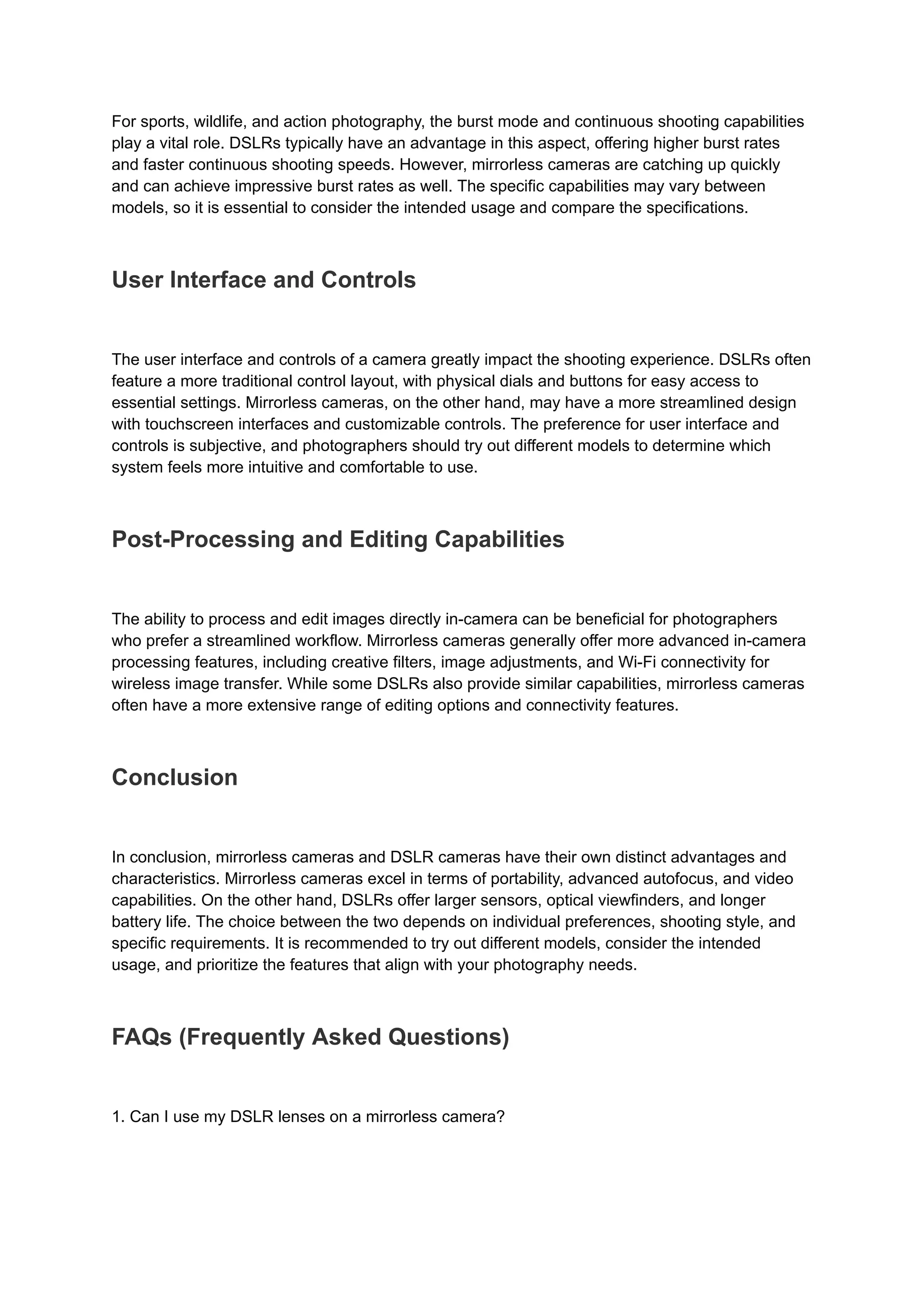 For sports, wildlife, and action photography, the burst mode and continuous shooting capabilities
play a vital role. DSLRs typically have an advantage in this aspect, offering higher burst rates
and faster continuous shooting speeds. However, mirrorless cameras are catching up quickly
and can achieve impressive burst rates as well. The specific capabilities may vary between
models, so it is essential to consider the intended usage and compare the specifications.
User Interface and Controls
The user interface and controls of a camera greatly impact the shooting experience. DSLRs often
feature a more traditional control layout, with physical dials and buttons for easy access to
essential settings. Mirrorless cameras, on the other hand, may have a more streamlined design
with touchscreen interfaces and customizable controls. The preference for user interface and
controls is subjective, and photographers should try out different models to determine which
system feels more intuitive and comfortable to use.
Post-Processing and Editing Capabilities
The ability to process and edit images directly in-camera can be beneficial for photographers
who prefer a streamlined workflow. Mirrorless cameras generally offer more advanced in-camera
processing features, including creative filters, image adjustments, and Wi-Fi connectivity for
wireless image transfer. While some DSLRs also provide similar capabilities, mirrorless cameras
often have a more extensive range of editing options and connectivity features.
Conclusion
In conclusion, mirrorless cameras and DSLR cameras have their own distinct advantages and
characteristics. Mirrorless cameras excel in terms of portability, advanced autofocus, and video
capabilities. On the other hand, DSLRs offer larger sensors, optical viewfinders, and longer
battery life. The choice between the two depends on individual preferences, shooting style, and
specific requirements. It is recommended to try out different models, consider the intended
usage, and prioritize the features that align with your photography needs.
FAQs (Frequently Asked Questions)
1. Can I use my DSLR lenses on a mirrorless camera?
 