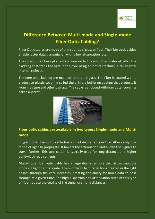 Difference Between Multi-mode and Single-mode
Fiber Optic Cabling?
Fiber Optic cables are made of thin strands of glass or fiber. The fiber optic cables
enable faster data transmission with a low attenuation rate.
The core of the fiber optic cable is surrounded by an optical material called the
cladding that traps the light in the core using an optical technique called total
internal reflection.
The core and cladding are made of ultra-pure glass. The fiber is coated with a
protective plastic covering called the primary buffering coating that protects it
from moisture and other damage. The cable is enclosed within an outer covering
called a jacket.
Fiber optic cables are available in two types: Single-mode and Multi-
mode.
Single-mode fiber optic cable has a small diametral core that allows only one
mode of light to propagate. It lowers the attenuation and allows the signals to
travel further. This application is typically used for long-distance and higher
bandwidth requirements.
Multi-mode fiber optic cable has a large diametral core that allows multiple
modes of light to propagate. The number of light reflections created as the light
passes through the core increases, creating the ability for more data to pass
through at a given time. The high dispersion and attenuation rates of this type
of fiber reduce the quality of the signal over long distances.
 