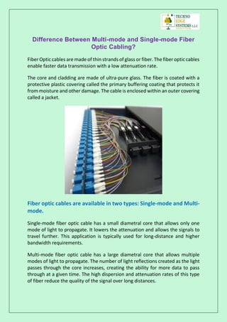 Difference Between Multi-mode and Single-mode Fiber
Optic Cabling?
Fiber Optic cables are made of thin strands of glass or fiber. The fiber optic cables
enable faster data transmission with a low attenuation rate.
The core and cladding are made of ultra-pure glass. The fiber is coated with a
protective plastic covering called the primary buffering coating that protects it
from moisture and other damage. The cable is enclosed within an outer covering
called a jacket.
Fiber optic cables are available in two types: Single-mode and Multi-
mode.
Single-mode fiber optic cable has a small diametral core that allows only one
mode of light to propagate. It lowers the attenuation and allows the signals to
travel further. This application is typically used for long-distance and higher
bandwidth requirements.
Multi-mode fiber optic cable has a large diametral core that allows multiple
modes of light to propagate. The number of light reflections created as the light
passes through the core increases, creating the ability for more data to pass
through at a given time. The high dispersion and attenuation rates of this type
of fiber reduce the quality of the signal over long distances.
 