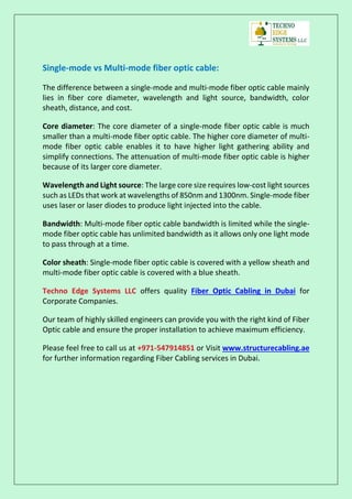 Single-mode vs Multi-mode fiber optic cable:
The difference between a single-mode and multi-mode fiber optic cable mainly
lies in fiber core diameter, wavelength and light source, bandwidth, color
sheath, distance, and cost.
Core diameter: The core diameter of a single-mode fiber optic cable is much
smaller than a multi-mode fiber optic cable. The higher core diameter of multi-
mode fiber optic cable enables it to have higher light gathering ability and
simplify connections. The attenuation of multi-mode fiber optic cable is higher
because of its larger core diameter.
Wavelength and Light source: The large core size requires low-cost light sources
such as LEDs that work at wavelengths of 850nm and 1300nm. Single-mode fiber
uses laser or laser diodes to produce light injected into the cable.
Bandwidth: Multi-mode fiber optic cable bandwidth is limited while the single-
mode fiber optic cable has unlimited bandwidth as it allows only one light mode
to pass through at a time.
Color sheath: Single-mode fiber optic cable is covered with a yellow sheath and
multi-mode fiber optic cable is covered with a blue sheath.
Techno Edge Systems LLC offers quality Fiber Optic Cabling in Dubai for
Corporate Companies.
Our team of highly skilled engineers can provide you with the right kind of Fiber
Optic cable and ensure the proper installation to achieve maximum efficiency.
Please feel free to call us at +971-547914851 or Visit www.structurecabling.ae
for further information regarding Fiber Cabling services in Dubai.
 