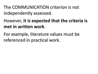 The COMMUNICATION criterion is not
independently assessed.
However, it is expected that the criteria is
met in written work.
For example, literature values must be
referenced in practical work.
 
