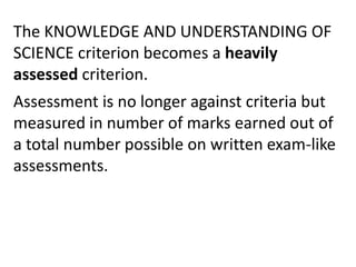 The KNOWLEDGE AND UNDERSTANDING OF
SCIENCE criterion becomes a heavily
assessed criterion.
Assessment is no longer against criteria but
measured in number of marks earned out of
a total number possible on written exam-like
assessments.
 
