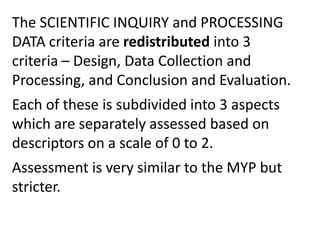 The SCIENTIFIC INQUIRY and PROCESSING
DATA criteria are redistributed into 3
criteria – Design, Data Collection and
Processing, and Conclusion and Evaluation.
Each of these is subdivided into 3 aspects
which are separately assessed based on
descriptors on a scale of 0 to 2.
Assessment is very similar to the MYP but
stricter.
 