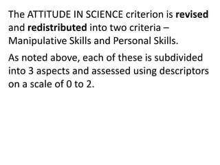 The ATTITUDE IN SCIENCE criterion is revised
and redistributed into two criteria –
Manipulative Skills and Personal Skills.
As noted above, each of these is subdivided
into 3 aspects and assessed using descriptors
on a scale of 0 to 2.
 