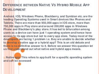 DIFFERENCE BETWEEN NATIVE VS HYBRID MOBILE APP
DEVELOPMENT
Android, iOS, Windows Phone, Blackberry, and Symbian etc. are the
leading Operating Systems used in Smart devices like Phones and
Tablets. There are more than 950,000 apps in iOS store, more than
750,000 apps in Play store and around 200,000 apps in Windows
Phone and Blackberry's play store. It has led to bifurcation among
users as a device can have just 1 operating system and hence have
access to its app store but not to every app store. Today most of the
developers are facing 1 problem i.e. they are unable to decide whether
to develop a native app or a hybrid app? This is an old debate and
there is no definitive answer to it. Before we answer this question let
us first understand out what native and hybrid apps means.
Native app: This refers to app built for a specific operating system
and can be accessed


 