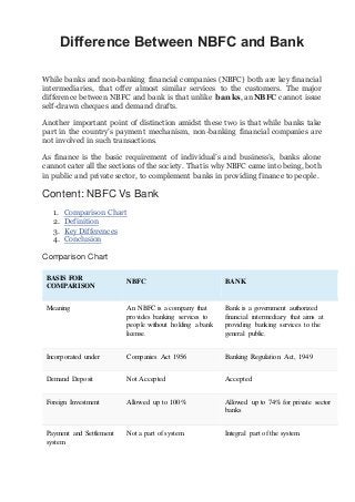 Difference Between NBFC and Bank
While banks and non-banking financial companies (NBFC) both are key financial
intermediaries, that offer almost similar services to the customers. The major
difference between NBFC and bank is that unlike banks, an NBFC cannot issue
self-drawn cheques and demand drafts.
Another important point of distinction amidst these two is that while banks take
part in the country’s payment mechanism, non-banking financial companies are
not involved in such transactions.
As finance is the basic requirement of individual’s and business’s, banks alone
cannot cater all the sections of the society. That is why NBFC came into being, both
in public and private sector, to complement banks in providing finance to people.
Content: NBFC Vs Bank
1. Comparison Chart
2. Definition
3. Key Differences
4. Conclusion
Comparison Chart
BASIS FOR
COMPARISON
NBFC BANK
Meaning An NBFC is a company that
provides banking services to
people without holding a bank
license.
Bank is a government authorized
financial intermediary that aims at
providing banking services to the
general public.
Incorporated under Companies Act 1956 Banking Regulation Act, 1949
Demand Deposit Not Accepted Accepted
Foreign Investment Allowed up to 100% Allowed up to 74% for private sector
banks
Payment and Settlement
system
Not a part of system. Integral part of the system.
 