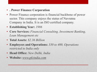 • . Power Finance Corporation
• Power Finance corporation is financial backbone of power
sector. This company enjoys the status of Navratna
Company in India. It is an ISO certified company.
• Establishing Year: 1986
• Core Services: Financial Consulting, Investment Banking,
Loan Management etc
• Total Assets: $2.36 Billion
• Employees and Operations: 330 to 400, Operations
restricted to India only
• Head Office: New Delhi, India
• Website: www.pfcindia.com
 