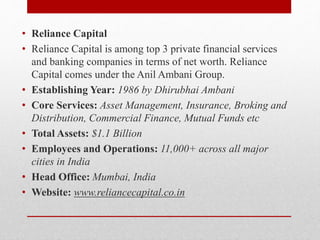 • Reliance Capital
• Reliance Capital is among top 3 private financial services
and banking companies in terms of net worth. Reliance
Capital comes under the Anil Ambani Group.
• Establishing Year: 1986 by Dhirubhai Ambani
• Core Services: Asset Management, Insurance, Broking and
Distribution, Commercial Finance, Mutual Funds etc
• Total Assets: $1.1 Billion
• Employees and Operations: 11,000+ across all major
cities in India
• Head Office: Mumbai, India
• Website: www.reliancecapital.co.in
 