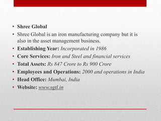 • Shree Global
• Shree Global is an iron manufacturing company but it is
also in the asset management business.
• Establishing Year: Incorporated in 1986
• Core Services: Iron and Steel and financial services
• Total Assets: Rs 847 Crore to Rs 900 Crore
• Employees and Operations: 2000 and operations in India
• Head Office: Mumbai, India
• Website: www.sgtl.in
 
