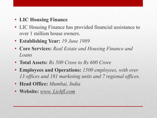• LIC Housing Finance
• LIC Housing Finance has provided financial assistance to
over 1 million house owners.
• Establishing Year: 19 June 1989
• Core Services: Real Estate and Housing Finance and
Loans
• Total Assets: Rs 500 Crore to Rs 600 Crore
• Employees and Operations: 1500 employees, with over
13 offices and 181 marketing units and 7 regional offices.
• Head Office: Mumbai, India
• Website: www. Lichfl.com
 