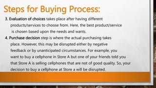Steps for Buying Process:
3. Evaluation of choices takes place after having different
products/services to choose from. Here, the best product/service
is chosen based upon the needs and wants.
4. Purchase decision step is where the actual purchasing takes
place. However, this may be disrupted either by negative
feedback or by unanticipated circumstances. For example, you
want to buy a cellphone in Store A but one of your friends told you
that Store A is selling cellphones that are not of good quality. So, your
decision to buy a cellphone at Store a will be disrupted.
 