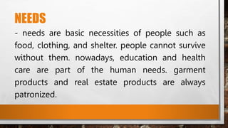 NEEDS
- needs are basic necessities of people such as
food, clothing, and shelter. people cannot survive
without them. nowadays, education and health
care are part of the human needs. garment
products and real estate products are always
patronized.
 