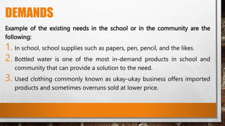 DEMANDS
Example of the existing needs in the school or in the community are the
following:
1. In school, school supplies such as papers, pen, pencil, and the likes.
2. Bottled water is one of the most in-demand products in school and
community that can provide a solution to the need.
3. Used clothing commonly known as ukay-ukay business offers imported
products and sometimes overruns sold at lower price.
 