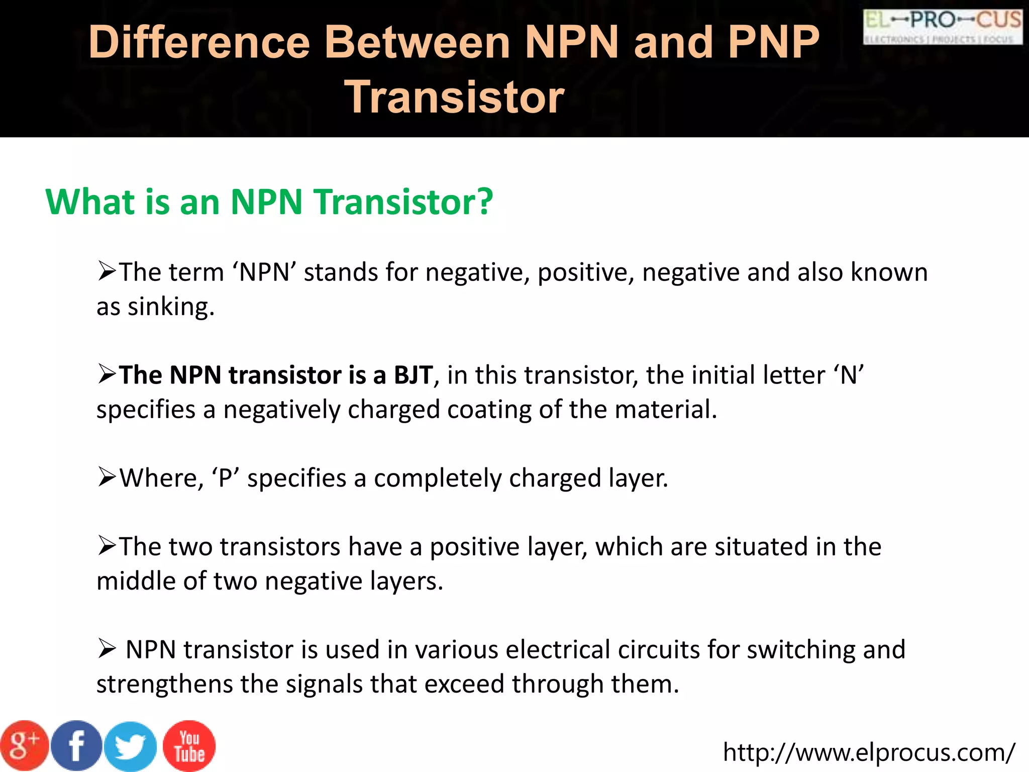 http://www.elprocus.com/
Difference Between NPN and PNP
Transistor
What is an NPN Transistor?
The term ‘NPN’ stands for negative, positive, negative and also known
as sinking.
The NPN transistor is a BJT, in this transistor, the initial letter ‘N’
specifies a negatively charged coating of the material.
Where, ‘P’ specifies a completely charged layer.
The two transistors have a positive layer, which are situated in the
middle of two negative layers.
 NPN transistor is used in various electrical circuits for switching and
strengthens the signals that exceed through them.
 
