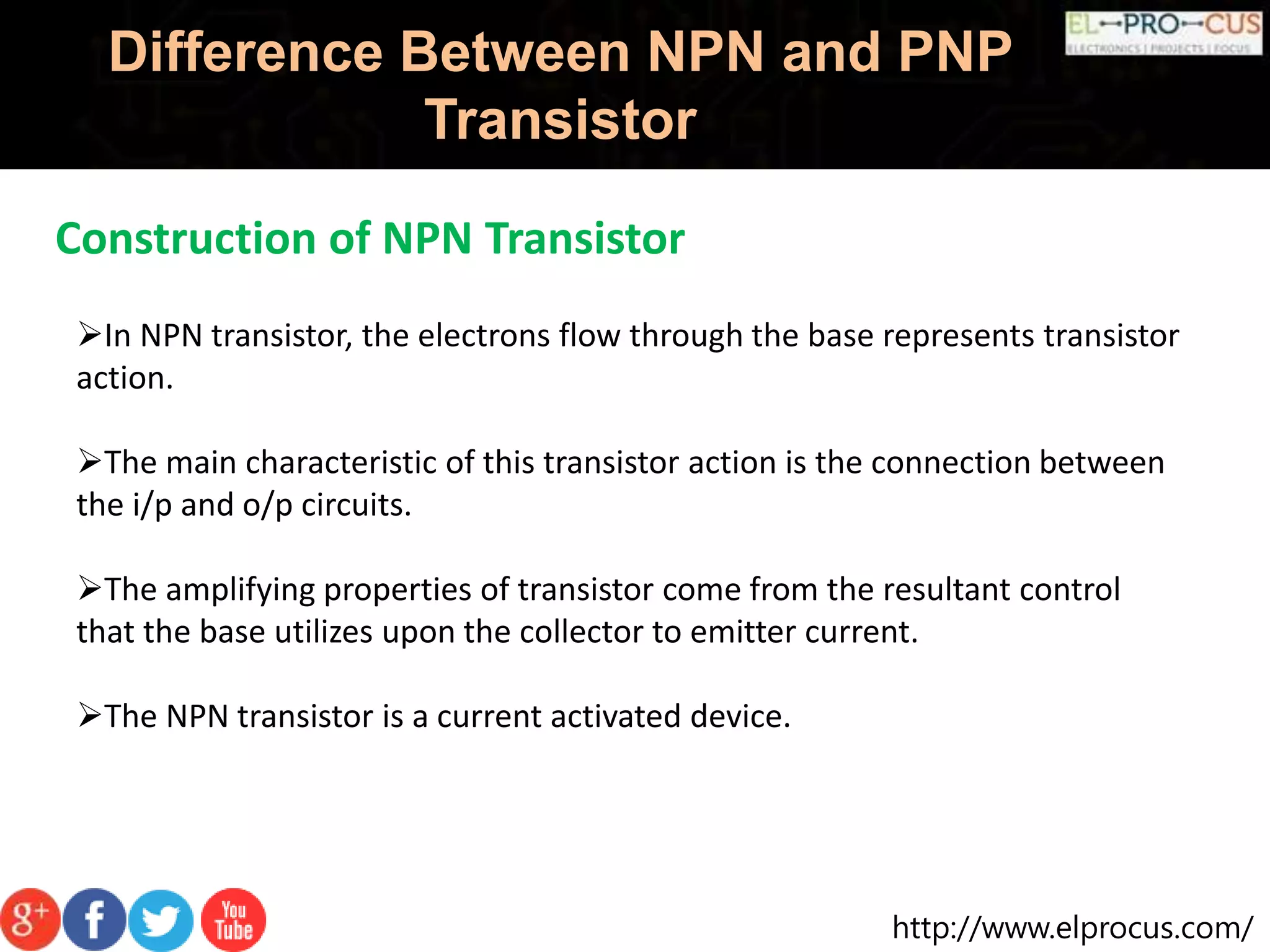 http://www.elprocus.com/
Difference Between NPN and PNP
Transistor
Construction of NPN Transistor
In NPN transistor, the electrons flow through the base represents transistor
action.
The main characteristic of this transistor action is the connection between
the i/p and o/p circuits.
The amplifying properties of transistor come from the resultant control
that the base utilizes upon the collector to emitter current.
The NPN transistor is a current activated device.
 