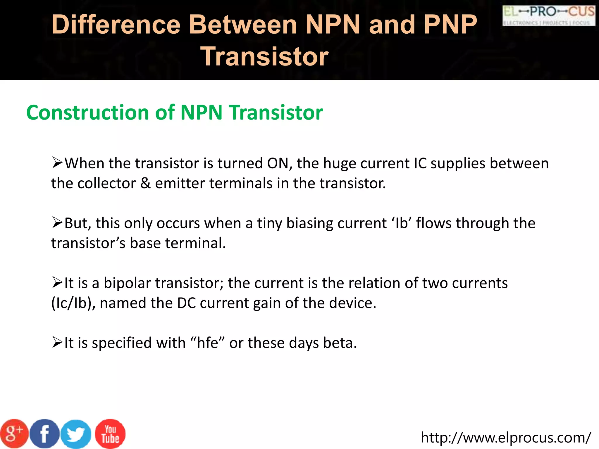 http://www.elprocus.com/
Difference Between NPN and PNP
Transistor
Construction of NPN Transistor
When the transistor is turned ON, the huge current IC supplies between
the collector & emitter terminals in the transistor.
But, this only occurs when a tiny biasing current ‘Ib’ flows through the
transistor’s base terminal.
It is a bipolar transistor; the current is the relation of two currents
(Ic/Ib), named the DC current gain of the device.
It is specified with “hfe” or these days beta.
 