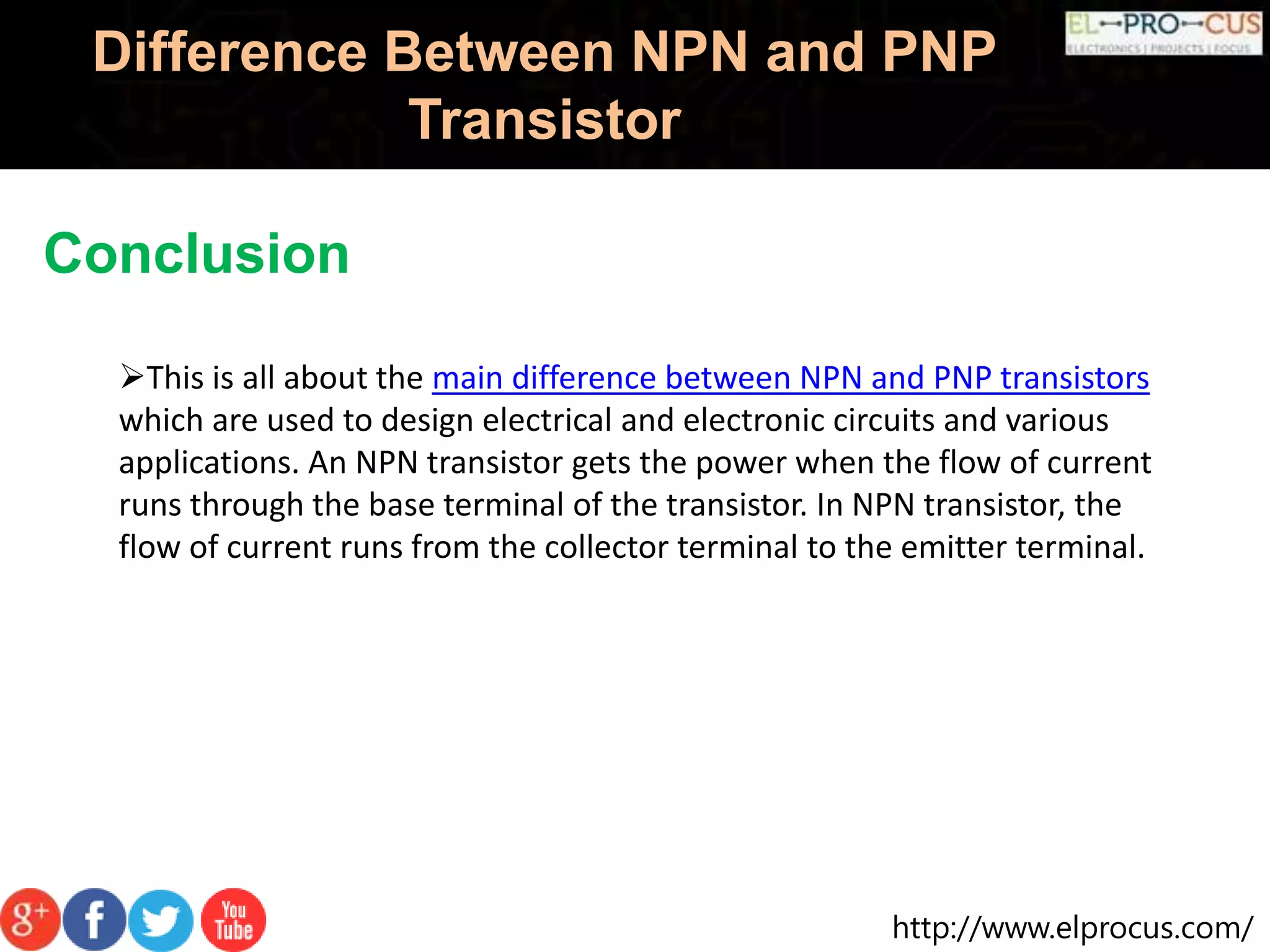 http://www.elprocus.com/
Difference Between NPN and PNP
Transistor
Conclusion
This is all about the main difference between NPN and PNP transistors
which are used to design electrical and electronic circuits and various
applications. An NPN transistor gets the power when the flow of current
runs through the base terminal of the transistor. In NPN transistor, the
flow of current runs from the collector terminal to the emitter terminal.
 