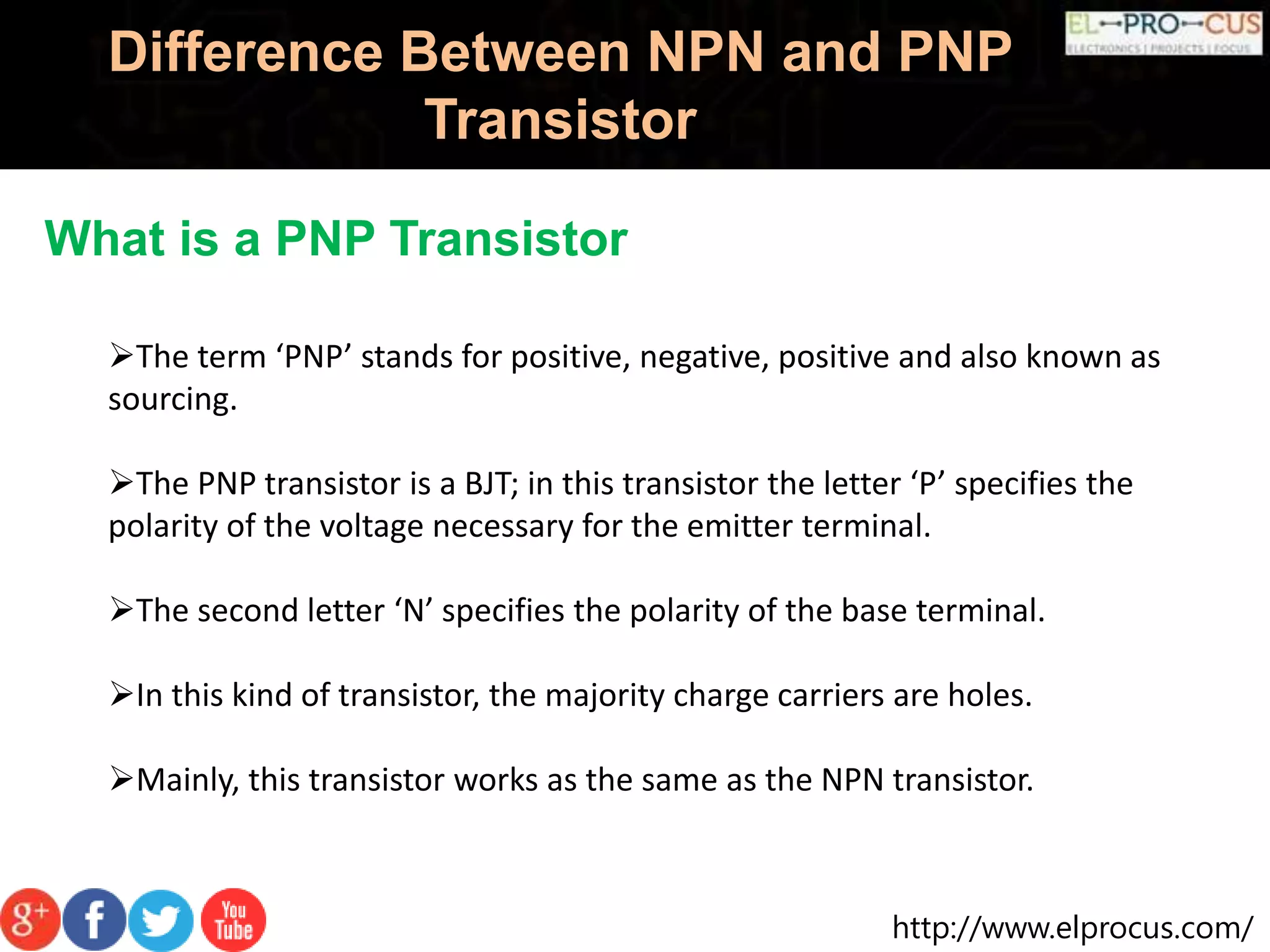 http://www.elprocus.com/
Difference Between NPN and PNP
Transistor
What is a PNP Transistor
The term ‘PNP’ stands for positive, negative, positive and also known as
sourcing.
The PNP transistor is a BJT; in this transistor the letter ‘P’ specifies the
polarity of the voltage necessary for the emitter terminal.
The second letter ‘N’ specifies the polarity of the base terminal.
In this kind of transistor, the majority charge carriers are holes.
Mainly, this transistor works as the same as the NPN transistor.
 