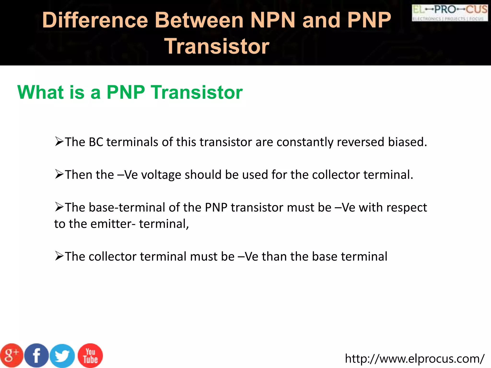 http://www.elprocus.com/
Difference Between NPN and PNP
Transistor
What is a PNP Transistor
The BC terminals of this transistor are constantly reversed biased.
Then the –Ve voltage should be used for the collector terminal.
The base-terminal of the PNP transistor must be –Ve with respect
to the emitter- terminal,
The collector terminal must be –Ve than the base terminal
 