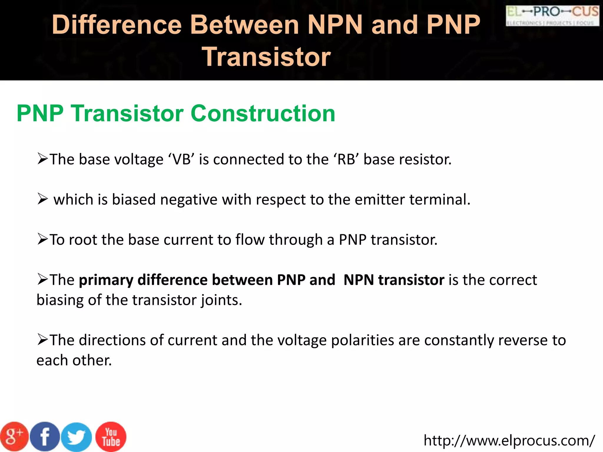 http://www.elprocus.com/
Difference Between NPN and PNP
Transistor
PNP Transistor Construction
The base voltage ‘VB’ is connected to the ‘RB’ base resistor.
 which is biased negative with respect to the emitter terminal.
To root the base current to flow through a PNP transistor.
The primary difference between PNP and NPN transistor is the correct
biasing of the transistor joints.
The directions of current and the voltage polarities are constantly reverse to
each other.
 