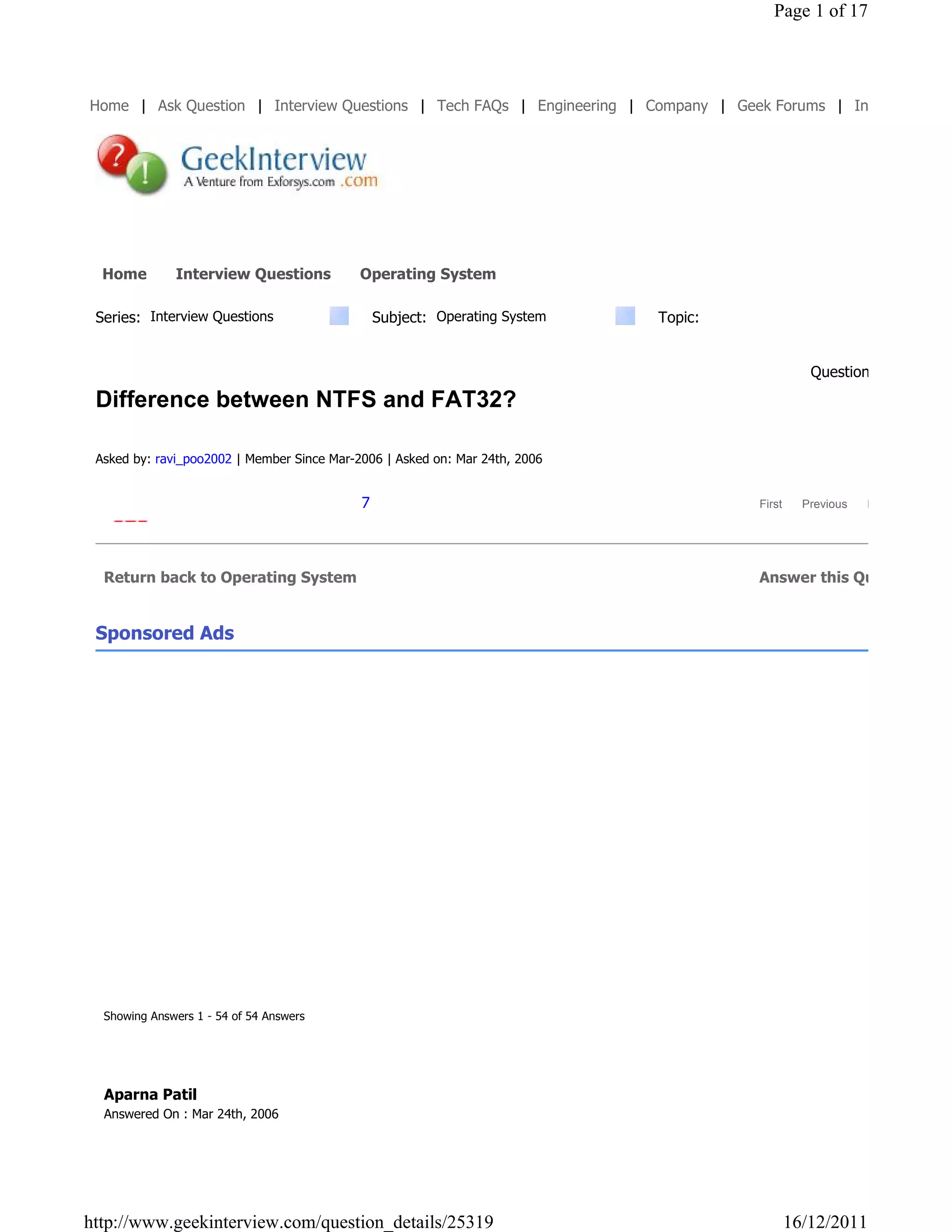 Page 1 of 17




Home | Ask Question | Interview Questions | Tech FAQs | Engineering | Company | Geek Forums | Interview Coac




  Home        Interview Questions           Operating System

 Series: Interview Questions                    Subject: Operating System    Topic:


                                                                                                 Question: 73 of 88
 Difference between NTFS and FAT32?

 Asked by: ravi_poo2002 | Member Since Mar-2006 | Asked on: Mar 24th, 2006


                                            7                                         First     Previous   Next   Last




  Return back to Operating System                                                     Answer this Question


 Sponsored Ads




  Showing Answers 1 - 54 of 54 Answers




  Aparna Patil
  Answered On : Mar 24th, 2006




http://www.geekinterview.com/question_details/25319                                           16/12/2011
 