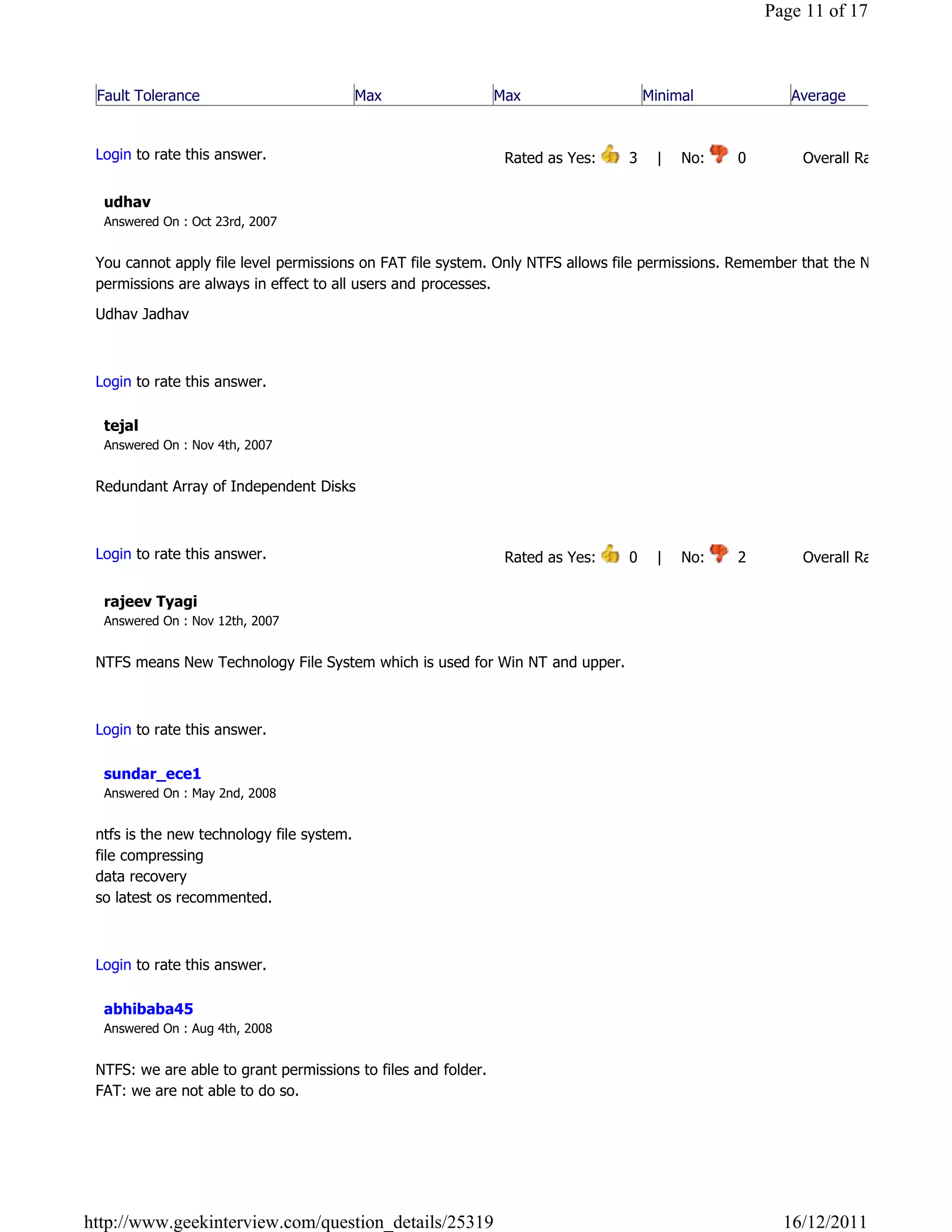 Page 11 of 17



 Fault Tolerance                           Max                 Max                  Minimal                 Average
                                                                                                                            Reply

 Login to rate this answer.                                     Rated as Yes:     3    |    No:     0            Overall Rating: 3   

  udhav
  Answered On : Oct 23rd, 2007


 You cannot apply file level permissions on FAT file system. Only NTFS allows file permissions. Remember that the NTFS file
 permissions are always in effect to all users and processes.

 Udhav Jadhav

                                                                                                                            Reply

 Login to rate this answer.

  tejal
  Answered On : Nov 4th, 2007


 Redundant Array of Independent Disks

                                                                                                                            Reply

 Login to rate this answer.                                     Rated as Yes:     0    |    No:     2            Overall Rating: 2   

  rajeev Tyagi
  Answered On : Nov 12th, 2007


 NTFS means New Technology File System which is used for Win NT and upper.

                                                                                                                            Reply

 Login to rate this answer.

  sundar_ece1
  Answered On : May 2nd, 2008


 ntfs is the new technology file system.
 file compressing
 data recovery
 so latest os recommented.

                                                                                                                            Reply

 Login to rate this answer.

  abhibaba45
  Answered On : Aug 4th, 2008


 NTFS: we are able to grant permissions to files and folder.
 FAT: we are not able to do so.

                                                                                                                            Reply




http://www.geekinterview.com/question_details/25319                                                        16/12/2011
 
