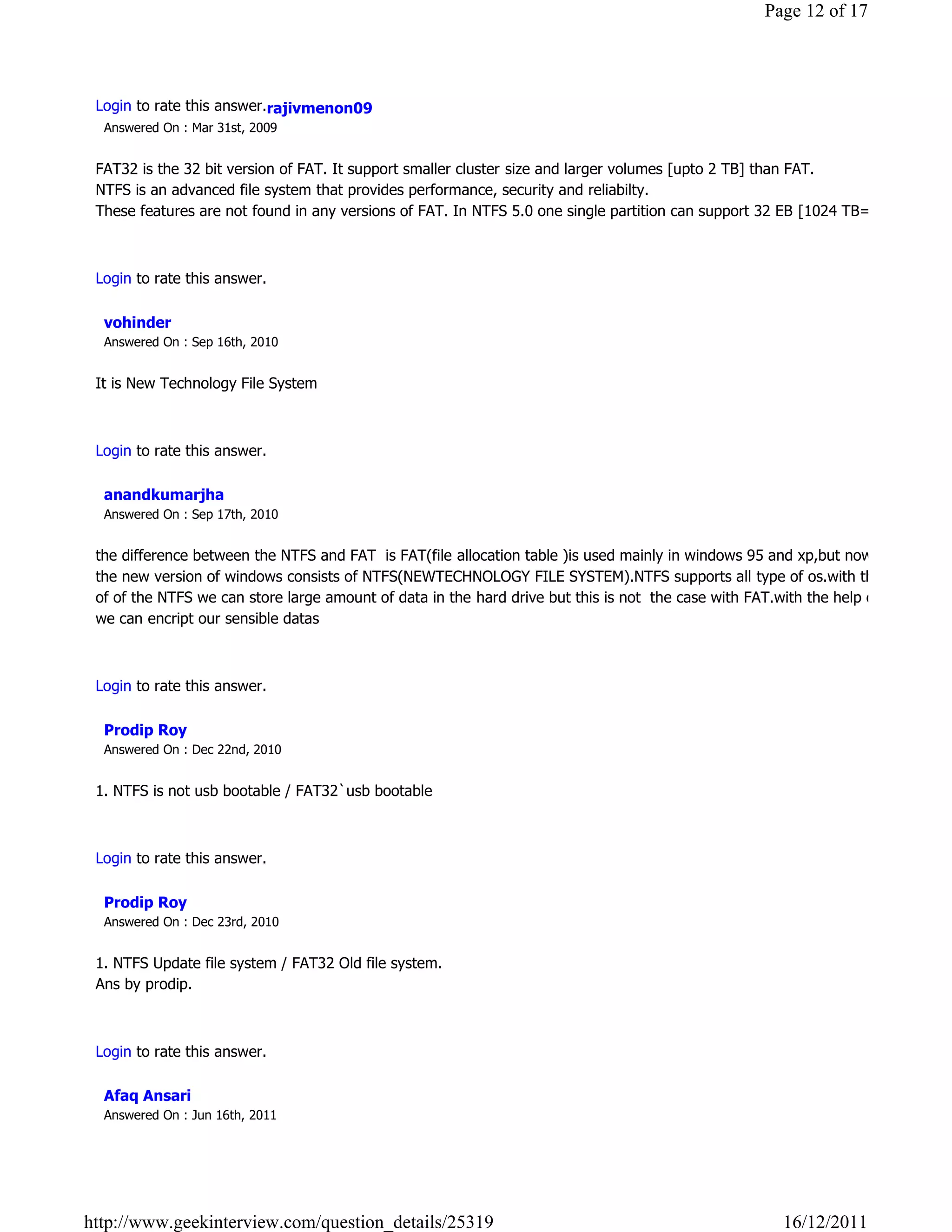 Page 12 of 17




 Login to rate this answer.rajivmenon09
  Answered On : Mar 31st, 2009


 FAT32 is the 32 bit version of FAT. It support smaller cluster size and larger volumes [upto 2 TB] than FAT.
 NTFS is an advanced file system that provides performance, security and reliabilty.
 These features are not found in any versions of FAT. In NTFS 5.0 one single partition can support 32 EB [1024 TB=1EB]

                                                                                                                     Reply

 Login to rate this answer.

  vohinder
  Answered On : Sep 16th, 2010


 It is New Technology File System 

                                                                                                                     Reply

 Login to rate this answer.

  anandkumarjha
  Answered On : Sep 17th, 2010


 the difference between the NTFS and FAT  is FAT(file allocation table )is used mainly in windows 95 and xp,but now a days
 the new version of windows consists of NTFS(NEWTECHNOLOGY FILE SYSTEM).NTFS supports all type of os.with the help
 of of the NTFS we can store large amount of data in the hard drive but this is not  the case with FAT.with the help of NTFS
 we can encript our sensible datas

                                                                                                                     Reply

 Login to rate this answer.

  Prodip Roy
  Answered On : Dec 22nd, 2010


 1. NTFS is not usb bootable / FAT32`usb bootable

                                                                                                                     Reply

 Login to rate this answer.

  Prodip Roy
  Answered On : Dec 23rd, 2010


 1. NTFS Update file system / FAT32 Old file system.
 Ans by prodip.

                                                                                                                     Reply

 Login to rate this answer.

  Afaq Ansari
  Answered On : Jun 16th, 2011




http://www.geekinterview.com/question_details/25319                                                    16/12/2011
 