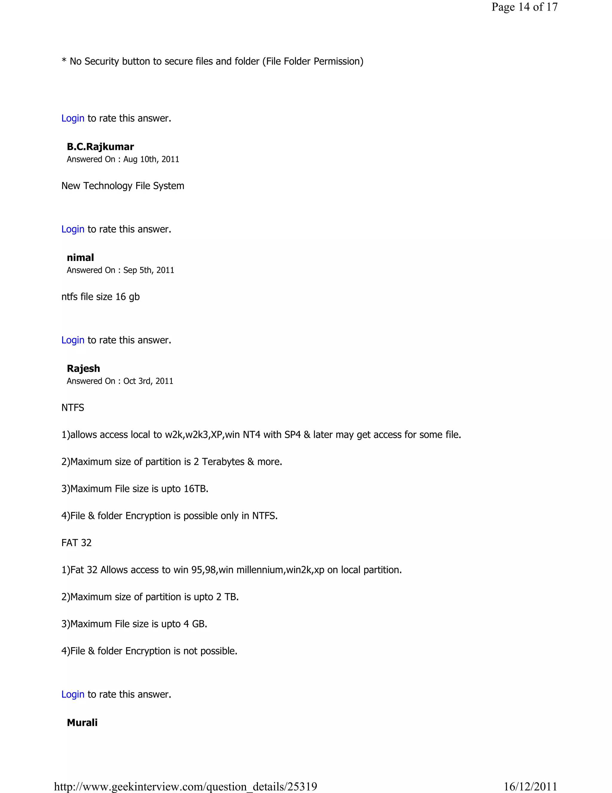 Page 14 of 17



 * No Security button to secure files and folder (File Folder Permission)


                                                                                                               Reply

 Login to rate this answer.

  B.C.Rajkumar
  Answered On : Aug 10th, 2011


 New Technology File System

                                                                                                               Reply

 Login to rate this answer.

  nimal
  Answered On : Sep 5th, 2011


 ntfs file size 16 gb

                                                                                                               Reply

 Login to rate this answer.

  Rajesh
  Answered On : Oct 3rd, 2011


 NTFS

 1)allows access local to w2k,w2k3,XP,win NT4 with SP4 & later may get access for some file.

 2)Maximum size of partition is 2 Terabytes & more.

 3)Maximum File size is upto 16TB.

 4)File & folder Encryption is possible only in NTFS.

 FAT 32

 1)Fat 32 Allows access to win 95,98,win millennium,win2k,xp on local partition.

 2)Maximum size of partition is upto 2 TB.

 3)Maximum File size is upto 4 GB.

 4)File & folder Encryption is not possible.

                                                                                                               Reply

 Login to rate this answer.

  Murali




http://www.geekinterview.com/question_details/25319                                              16/12/2011
 