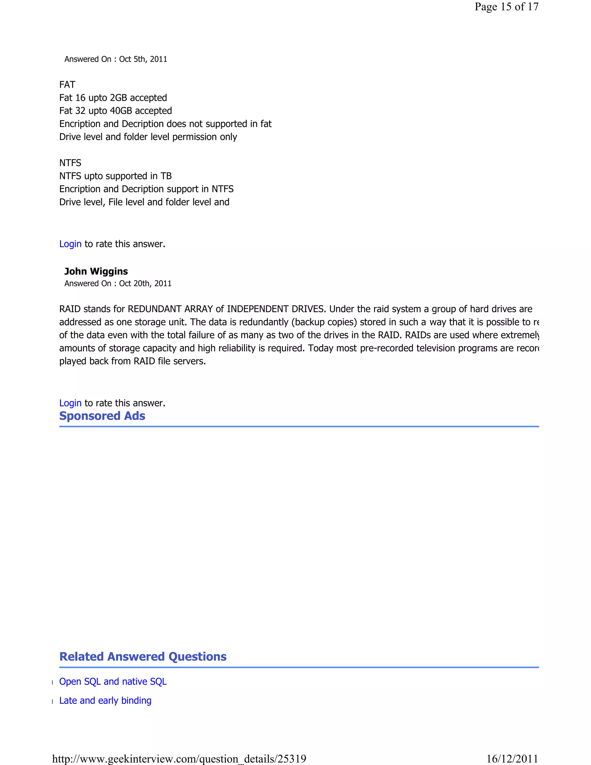 Page 15 of 17



   Answered On : Oct 5th, 2011


  FAT
  Fat 16 upto 2GB accepted
  Fat 32 upto 40GB accepted
  Encription and Decription does not supported in fat
  Drive level and folder level permission only

  NTFS
  NTFS upto supported in TB
  Encription and Decription support in NTFS
  Drive level, File level and folder level and

                                                                                                                        Reply

  Login to rate this answer.

   John Wiggins
   Answered On : Oct 20th, 2011


  RAID stands for REDUNDANT ARRAY of INDEPENDENT DRIVES. Under the raid system a group of hard drives are
  addressed as one storage unit. The data is redundantly (backup copies) stored in such a way that it is possible to recover all
  of the data even with the total failure of as many as two of the drives in the RAID. RAIDs are used where extremely large
  amounts of storage capacity and high reliability is required. Today most pre-recorded television programs are recorded and
  played back from RAID file servers.

                                                                                                                        Reply

  Login to rate this answer.
  Sponsored Ads




  Related Answered Questions

■ Open SQL and native SQL

■ Late and early binding




http://www.geekinterview.com/question_details/25319                                                       16/12/2011
 