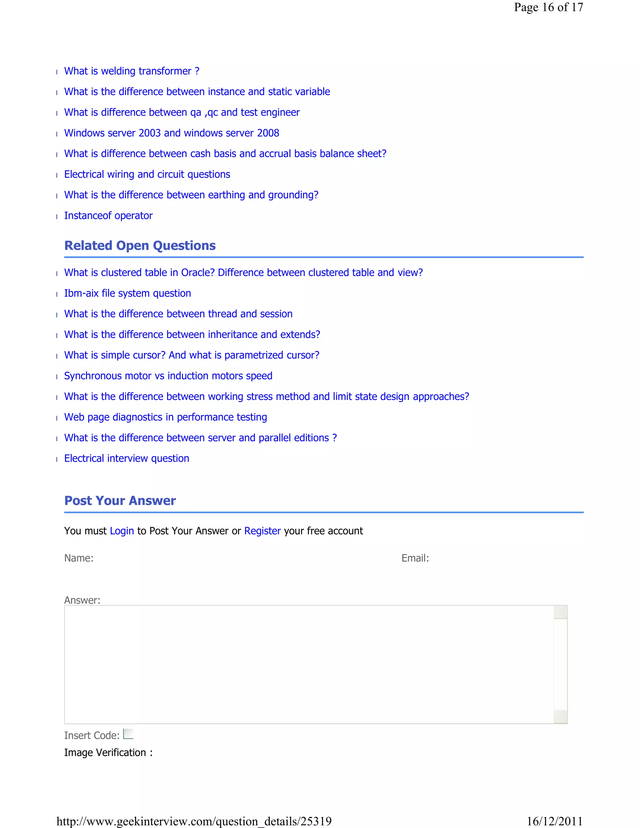 Page 16 of 17




■ What is welding transformer ?

■ What is the difference between instance and static variable

■ What is difference between qa ,qc and test engineer

■ Windows server 2003 and windows server 2008

■ What is difference between cash basis and accrual basis balance sheet?

■ Electrical wiring and circuit questions

■ What is the difference between earthing and grounding?

■ Instanceof operator


  Related Open Questions

■ What is clustered table in Oracle? Difference between clustered table and view?

■ Ibm-aix file system question

■ What is the difference between thread and session

■ What is the difference between inheritance and extends?

■ What is simple cursor? And what is parametrized cursor?

■ Synchronous motor vs induction motors speed

■ What is the difference between working stress method and limit state design approaches?

■ Web page diagnostics in performance testing

■ What is the difference between server and parallel editions ?

■ Electrical interview question

   

  Post Your Answer

  You must Login to Post Your Answer or Register your free account

  Name:                                                                     Email:



  Answer:




  Insert Code:
  Image Verification :




 http://www.geekinterview.com/question_details/25319                                          16/12/2011
 