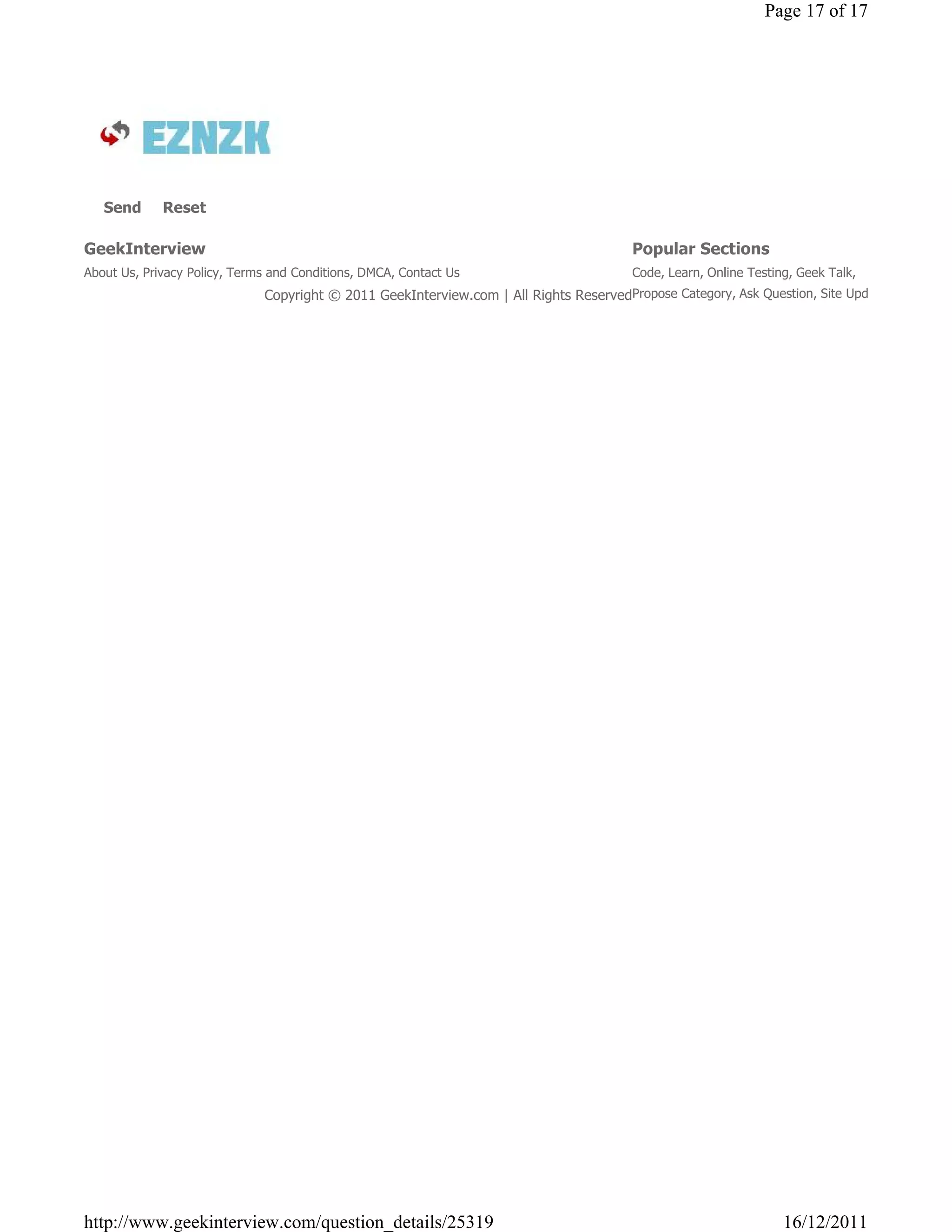 Page 17 of 17




   Send      Reset

GeekInterview                                                                           Popular Sections
About Us, Privacy Policy, Terms and Conditions, DMCA, Contact Us                        Code, Learn, Online Testing, Geek Talk,
                              Copyright © 2011 GeekInterview.com | All Rights ReservedPropose Category, Ask Question, Site Updates




http://www.geekinterview.com/question_details/25319                                                               16/12/2011
 