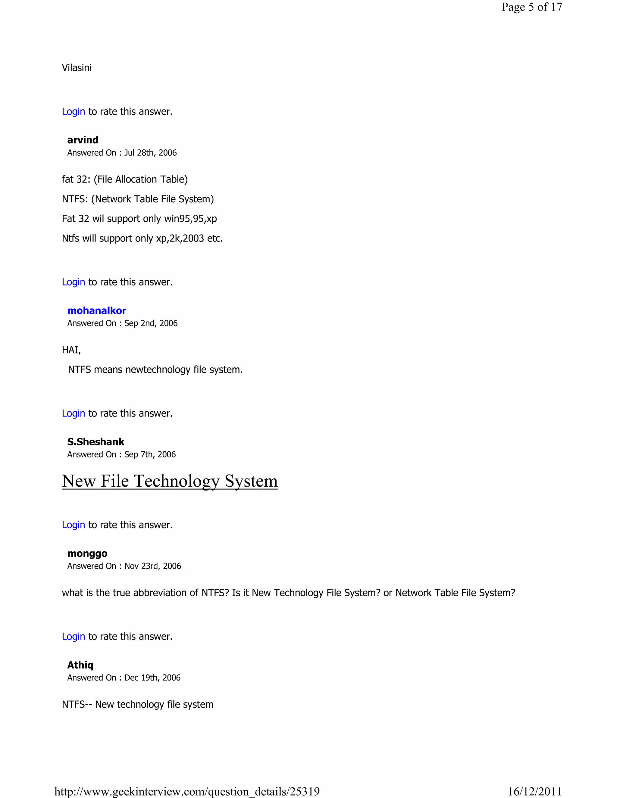 Page 5 of 17



 Vilasini

                                                                                                                  Reply

 Login to rate this answer.

  arvind
  Answered On : Jul 28th, 2006


 fat 32: (File Allocation Table)

 NTFS: (Network Table File System)

 Fat 32 wil support only win95,95,xp

 Ntfs will support only xp,2k,2003 etc.

                                                                                                                  Reply

 Login to rate this answer.

  mohanalkor
  Answered On : Sep 2nd, 2006


 HAI,

   NTFS means newtechnology file system.

                                                                                                                  Reply

 Login to rate this answer.

  S.Sheshank
  Answered On : Sep 7th, 2006


 New File Technology System
                                                                                                                  Reply

 Login to rate this answer.

  monggo
  Answered On : Nov 23rd, 2006


 what is the true abbreviation of NTFS? Is it New Technology File System? or Network Table File System?

                                                                                                                  Reply

 Login to rate this answer.

  Athiq
  Answered On : Dec 19th, 2006


 NTFS-- New technology file system
                                                                                                                  Reply




http://www.geekinterview.com/question_details/25319                                                  16/12/2011
 