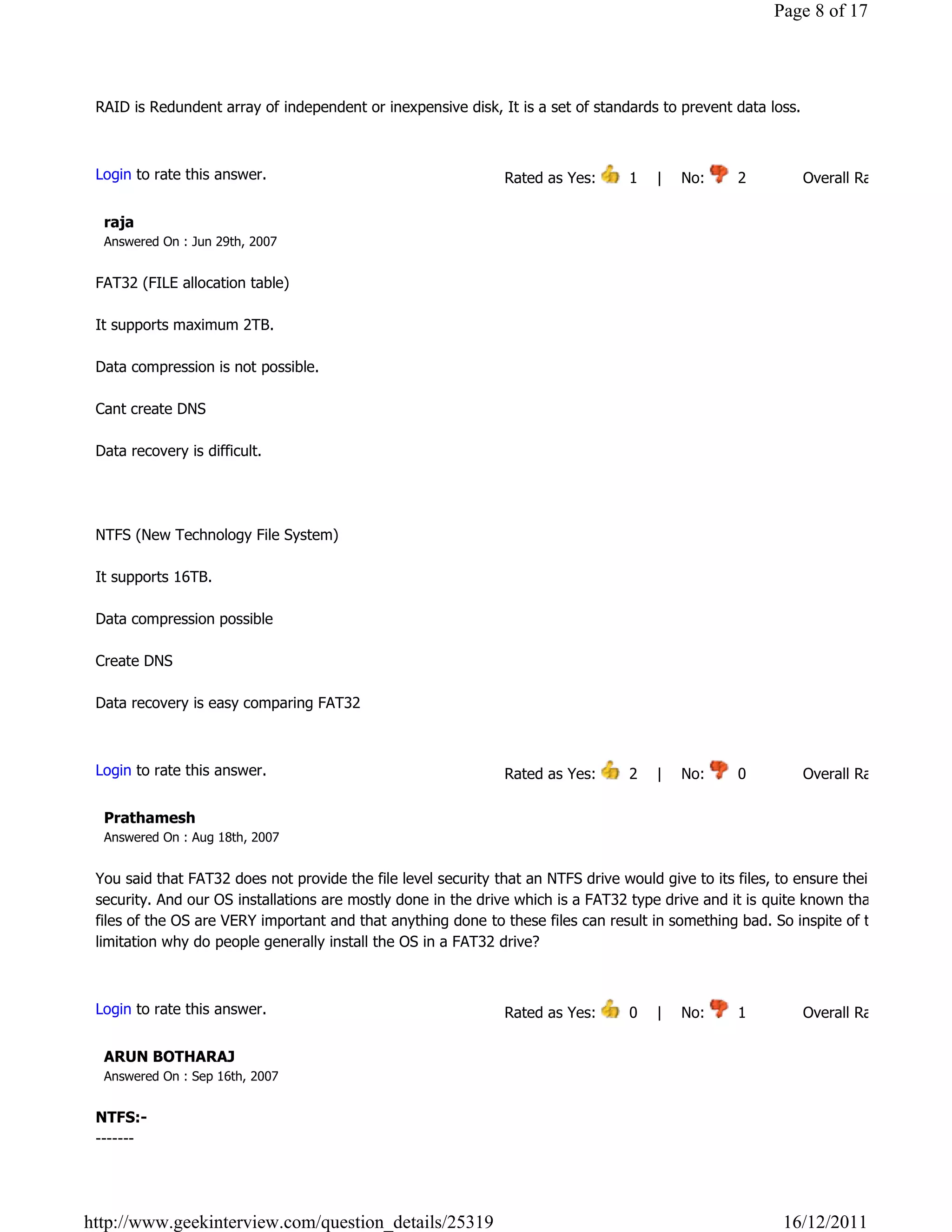 Page 8 of 17




 RAID is Redundent array of independent or inexpensive disk, It is a set of standards to prevent data loss.

                                                                                                                            Reply

 Login to rate this answer.                                   Rated as Yes:       1    |    No:     2            Overall Rating: 3   

  raja
  Answered On : Jun 29th, 2007


 FAT32 (FILE allocation table)

 It supports maximum 2TB.

 Data compression is not possible.

 Cant create DNS

 Data recovery is difficult.




 NTFS (New Technology File System)

 It supports 16TB.

 Data compression possible

 Create DNS

 Data recovery is easy comparing FAT32
                                                                                                                            Reply

 Login to rate this answer.                                   Rated as Yes:       2    |    No:     0            Overall Rating: 2   

  Prathamesh
  Answered On : Aug 18th, 2007


 You said that FAT32 does not provide the file level security that an NTFS drive would give to its files, to ensure their
 security. And our OS installations are mostly done in the drive which is a FAT32 type drive and it is quite known that these
 files of the OS are VERY important and that anything done to these files can result in something bad. So inspite of this
 limitation why do people generally install the OS in a FAT32 drive?

                                                                                                                            Reply

 Login to rate this answer.                                   Rated as Yes:       0    |    No:     1            Overall Rating: 1   

  ARUN BOTHARAJ
  Answered On : Sep 16th, 2007


 NTFS:-
 -------




http://www.geekinterview.com/question_details/25319                                                        16/12/2011
 