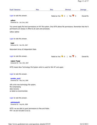 Page 11 of 17



 Fault Tolerance                           Max                 Max                  Minimal                 Average
                                                                                                                            Reply

 Login to rate this answer.                                     Rated as Yes:     3    |    No:     0            Overall Rating: 3   

  udhav
  Answered On : Oct 23rd, 2007


 You cannot apply file level permissions on FAT file system. Only NTFS allows file permissions. Remember that the NTFS file
 permissions are always in effect to all users and processes.

 Udhav Jadhav

                                                                                                                            Reply

 Login to rate this answer.

  tejal
  Answered On : Nov 4th, 2007


 Redundant Array of Independent Disks

                                                                                                                            Reply

 Login to rate this answer.                                     Rated as Yes:     0    |    No:     2            Overall Rating: 2   

  rajeev Tyagi
  Answered On : Nov 12th, 2007


 NTFS means New Technology File System which is used for Win NT and upper.

                                                                                                                            Reply

 Login to rate this answer.

  sundar_ece1
  Answered On : May 2nd, 2008


 ntfs is the new technology file system.
 file compressing
 data recovery
 so latest os recommented.

                                                                                                                            Reply

 Login to rate this answer.

  abhibaba45
  Answered On : Aug 4th, 2008


 NTFS: we are able to grant permissions to files and folder.
 FAT: we are not able to do so.

                                                                                                                            Reply




http://www.geekinterview.com/question_details/25319                                                        16/12/2011
 